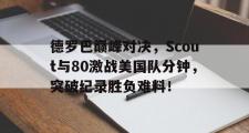 海星直播-德罗巴巅峰对决，Scout与80激战美国队分钟，突破纪录胜负难料！的简单介绍